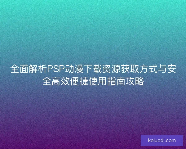 全面解析PSP动漫下载资源获取方式与安全高效便捷使用指南攻略