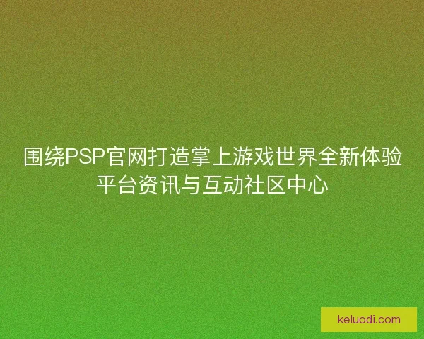 围绕PSP官网打造掌上游戏世界全新体验平台资讯与互动社区中心