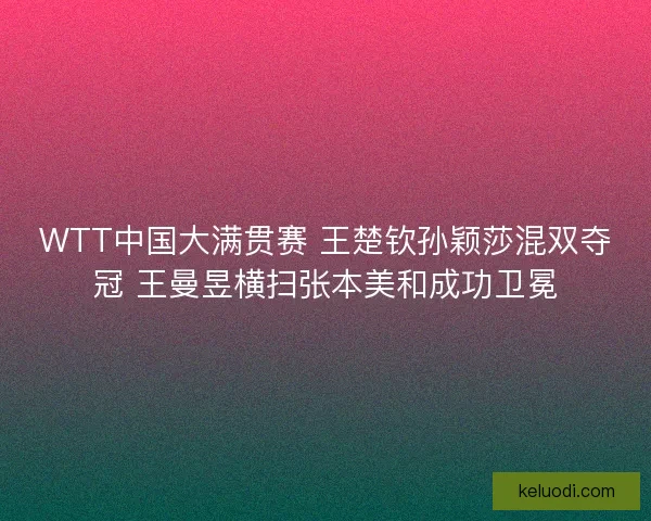 WTT中国大满贯赛 王楚钦孙颖莎混双夺冠 王曼昱横扫张本美和成功卫冕