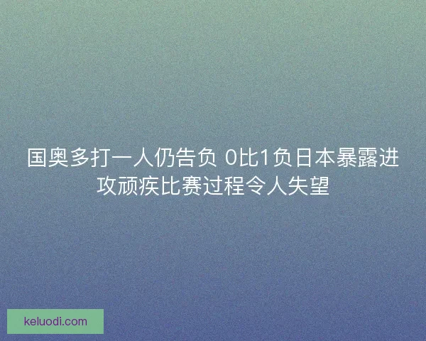 国奥多打一人仍告负 0比1负日本暴露进攻顽疾比赛过程令人失望